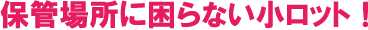 保管場所に困らない小ロット